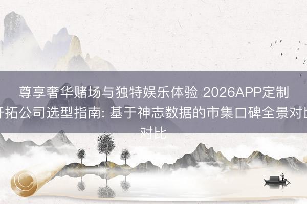 尊享奢华赌场与独特娱乐体验 2026APP定制开拓公司选型指南: 基于神志数据的市集口碑全景对比