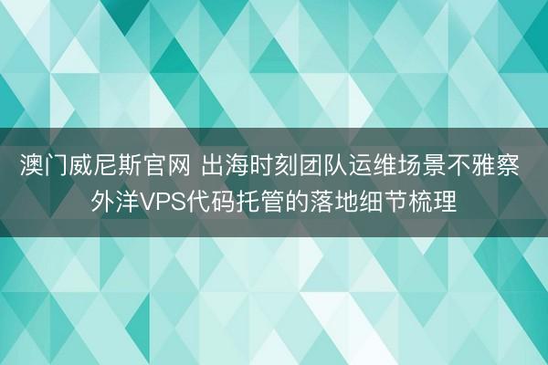 澳门威尼斯官网 出海时刻团队运维场景不雅察 外洋VPS代码托管的落地细节梳理