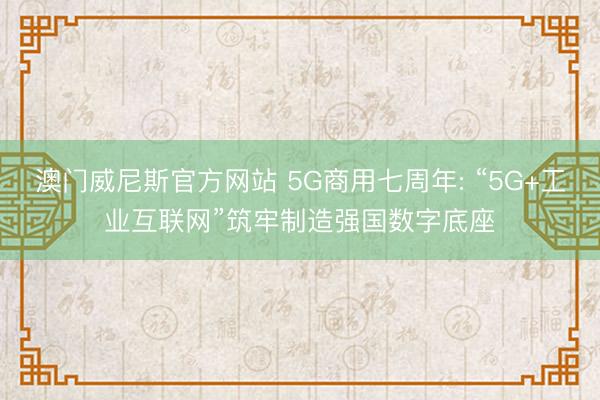 澳门威尼斯官方网站 5G商用七周年: “5G+工业互联网”筑牢制造强国数字底座