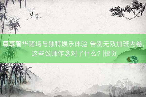 尊享奢华赌场与独特娱乐体验 告别无效加班内卷， 这些讼师作念对了什么? |律页