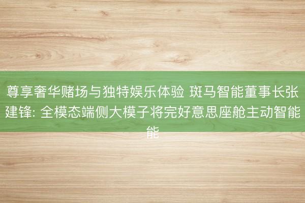 尊享奢华赌场与独特娱乐体验 斑马智能董事长张建锋: 全模态端侧大模子将完好意思座舱主动智能