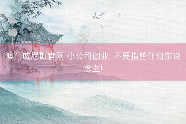澳门威尼斯官网 小公司创业， 不要指望任何东说念主!