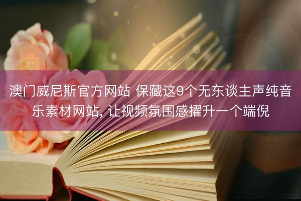 澳门威尼斯官方网站 保藏这9个无东谈主声纯音乐素材网站， 让视频氛围感擢升一个端倪