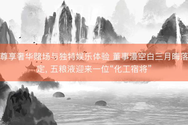 尊享奢华赌场与独特娱乐体验 董事漫空白三月晦落定， 五粮液迎来一位“化工宿将”