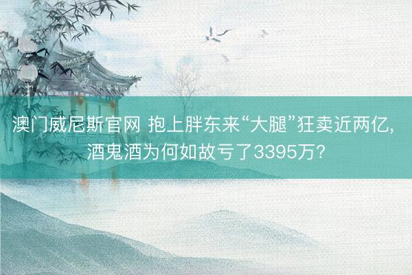 澳门威尼斯官网 抱上胖东来“大腿”狂卖近两亿， 酒鬼酒为何如故亏了3395万?