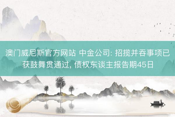 澳门威尼斯官方网站 中金公司: 招揽并吞事项已获鼓舞贯通过， 债权东谈主报告期45日