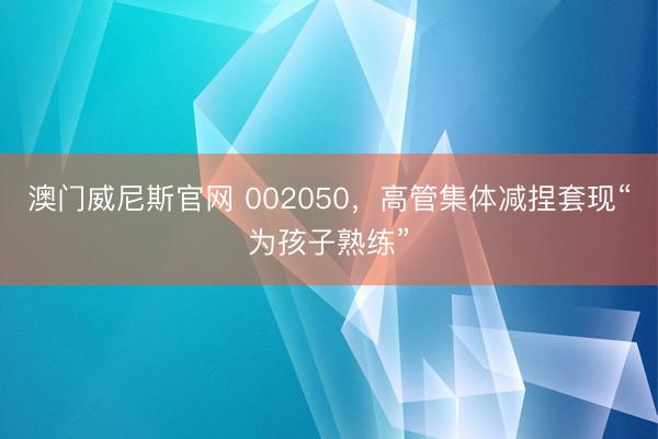 澳门威尼斯官网 002050,高管集体减捏套现“为孩子熟练”