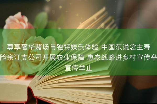 尊享奢华赌场与独特娱乐体验 中国东说念主寿财险余江支公司开展农业保障 惠农战略进乡村宣传举止
