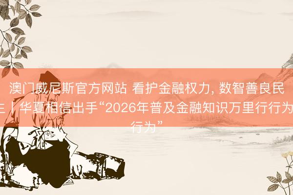 澳门威尼斯官方网站 看护金融权力， 数智善良民生丨华夏相信出手“2026年普及金融知识万里行行为”
