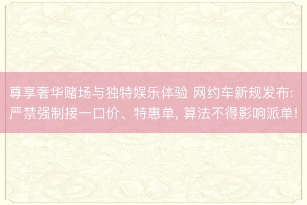 尊享奢华赌场与独特娱乐体验 网约车新规发布: 严禁强制接一口价、特惠单, 算法不得影响派单!