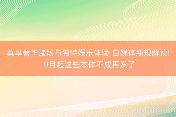 尊享奢华赌场与独特娱乐体验 自媒体新规解读! 9月起这些本体不成再发了