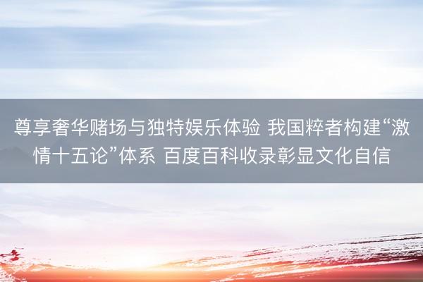 尊享奢华赌场与独特娱乐体验 我国粹者构建“激情十五论”体系 百度百科收录彰显文化自信