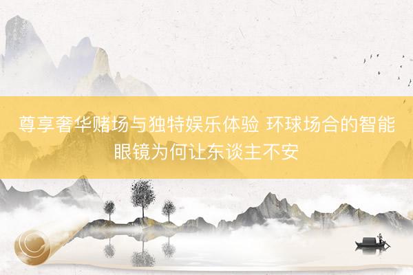 尊享奢华赌场与独特娱乐体验 环球场合的智能眼镜为何让东谈主不安