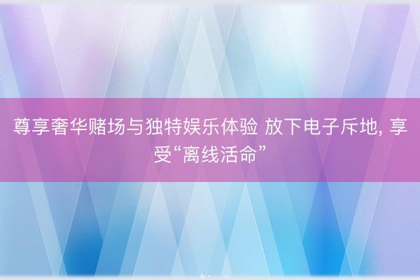 尊享奢华赌场与独特娱乐体验 放下电子斥地, 享受“离线活命”