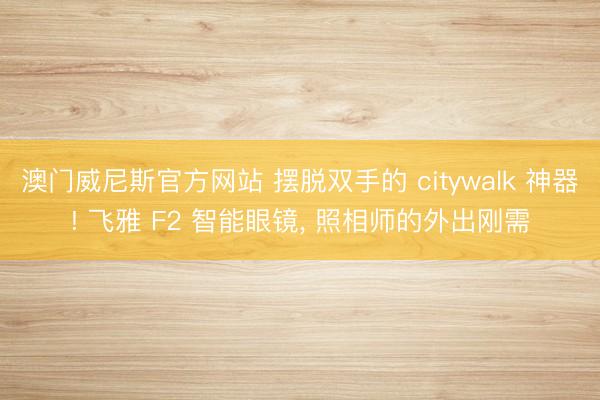 澳门威尼斯官方网站 摆脱双手的 citywalk 神器! 飞雅 F2 智能眼镜, 照相师的外出刚需