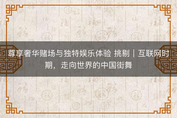 尊享奢华赌场与独特娱乐体验 挑剔｜互联网时期，走向世界的中国街舞