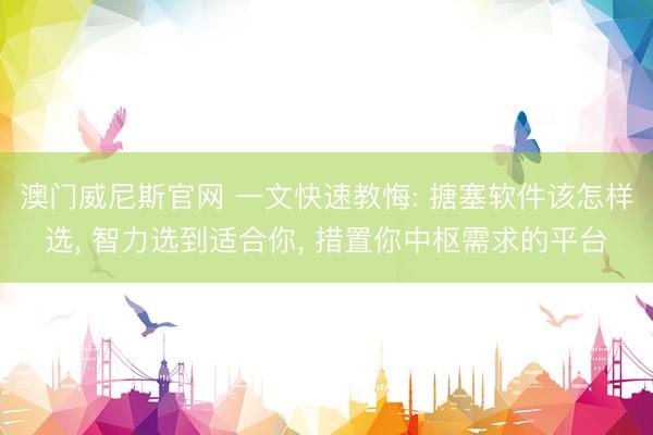 澳门威尼斯官网 一文快速教悔: 搪塞软件该怎样选， 智力选到适合你， 措置你中枢需求的平台