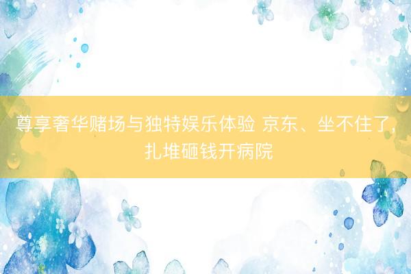 尊享奢华赌场与独特娱乐体验 京东、坐不住了, 扎堆砸钱开病院