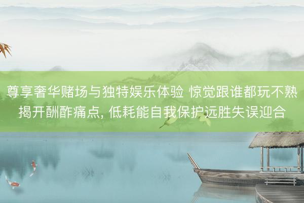 尊享奢华赌场与独特娱乐体验 惊觉跟谁都玩不熟揭开酬酢痛点, 低耗能自我保护远胜失误迎合