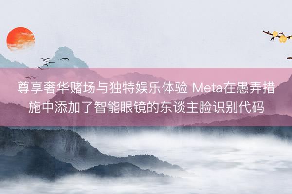 尊享奢华赌场与独特娱乐体验 Meta在愚弄措施中添加了智能眼镜的东谈主脸识别代码