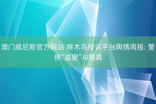 澳门威尼斯官方网站 啄木鸟投诉平台舆情周报: 警惕“盗窟”AI器具