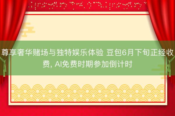 尊享奢华赌场与独特娱乐体验 豆包6月下旬正经收费， AI免费时期参加倒计时