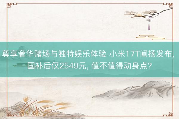 尊享奢华赌场与独特娱乐体验 小米17T阐扬发布， 国补后仅2549元， 值不值得动身点?