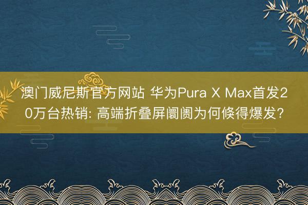 澳门威尼斯官方网站 华为Pura X Max首发20万台热销: 高端折叠屏阛阓为何倏得爆发?