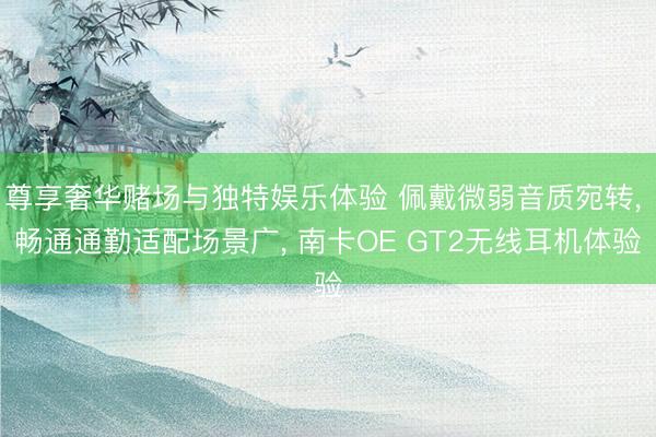 尊享奢华赌场与独特娱乐体验 佩戴微弱音质宛转， 畅通通勤适配场景广， 南卡OE GT2无线耳机体验