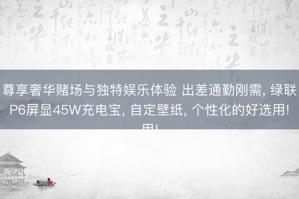 尊享奢华赌场与独特娱乐体验 出差通勤刚需， 绿联P6屏显45W充电宝， 自定壁纸， 个性化的好选用!