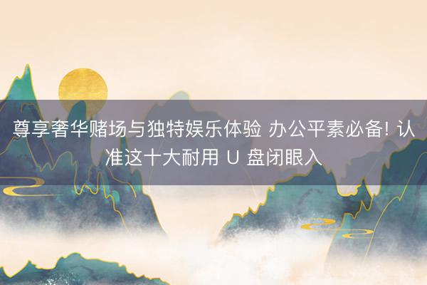 尊享奢华赌场与独特娱乐体验 办公平素必备! 认准这十大耐用 U 盘闭眼入