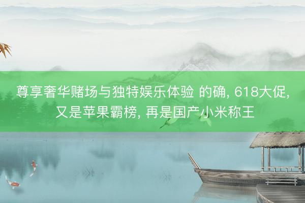 尊享奢华赌场与独特娱乐体验 的确, 618大促, 又是苹果霸榜, 再是国产小米称王