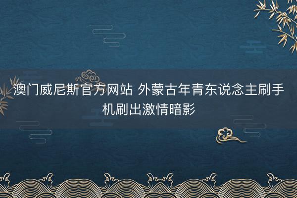 澳门威尼斯官方网站 外蒙古年青东说念主刷手机刷出激情暗影