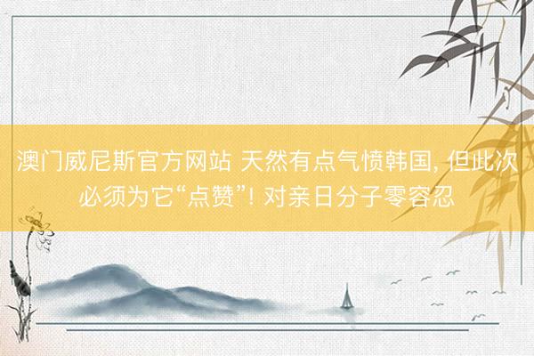 澳门威尼斯官方网站 天然有点气愤韩国， 但此次必须为它“点赞”! 对亲日分子零容忍