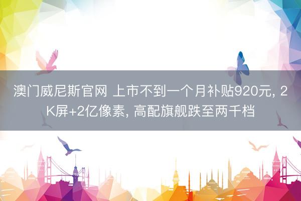 澳门威尼斯官网 上市不到一个月补贴920元, 2K屏+2亿像素, 高配旗舰跌至两千档