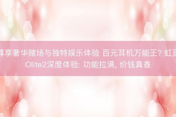 尊享奢华赌场与独特娱乐体验 百元耳机万能王? 虹觅Olite2深度体验: 功能拉满， 价钱真香