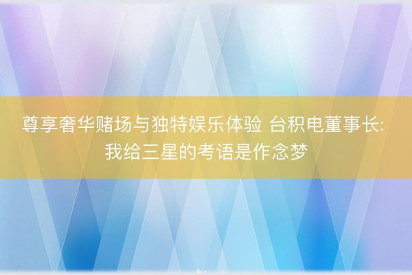尊享奢华赌场与独特娱乐体验 台积电董事长: 我给三星的考语是作念梦