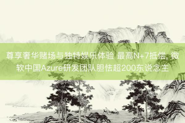 尊享奢华赌场与独特娱乐体验 最高N+7抵偿， 微软中国Azure研发团队胆怯超200东说念主