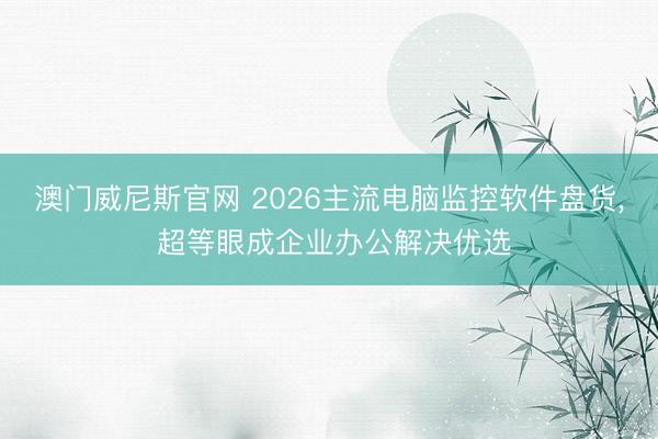 澳门威尼斯官网 2026主流电脑监控软件盘货, 超等眼成企业办公解决优选