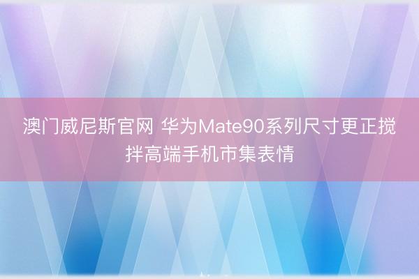 澳门威尼斯官网 华为Mate90系列尺寸更正搅拌高端手机市集表情