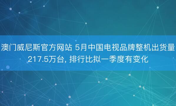 澳门威尼斯官方网站 5月中国电视品牌整机出货量217.5万台， 排行比拟一季度有变化