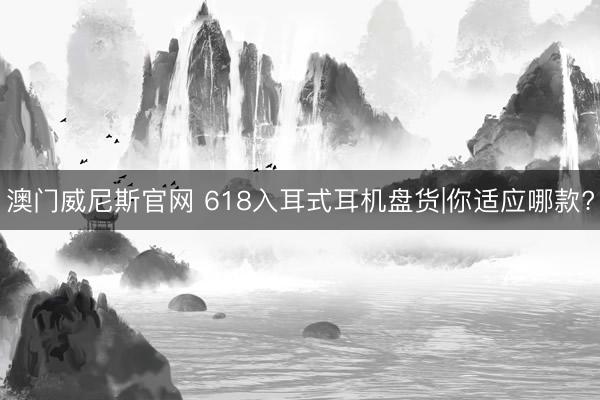 澳门威尼斯官网 618入耳式耳机盘货|你适应哪款?