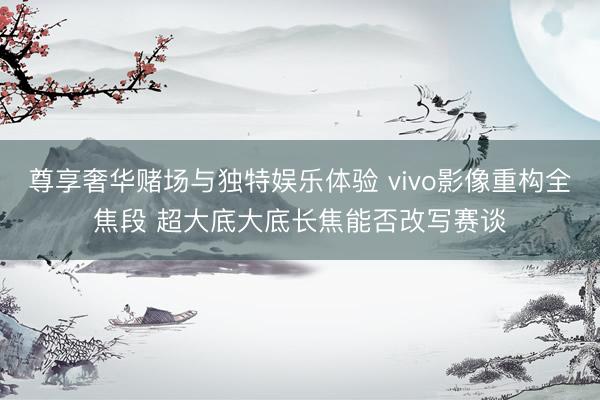 尊享奢华赌场与独特娱乐体验 vivo影像重构全焦段 超大底大底长焦能否改写赛谈