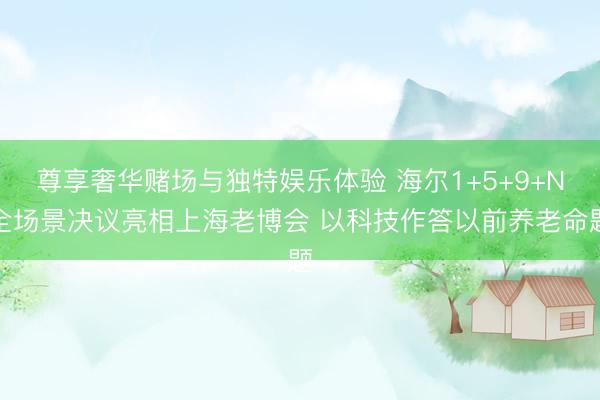 尊享奢华赌场与独特娱乐体验 海尔1+5+9+N全场景决议亮相上海老博会 以科技作答以前养老命题