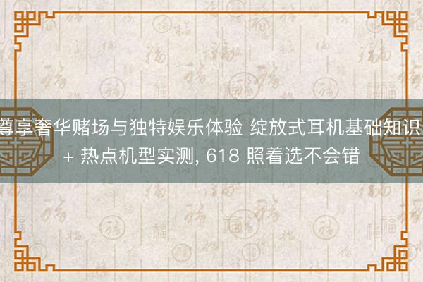 尊享奢华赌场与独特娱乐体验 绽放式耳机基础知识 + 热点机型实测， 618 照着选不会错