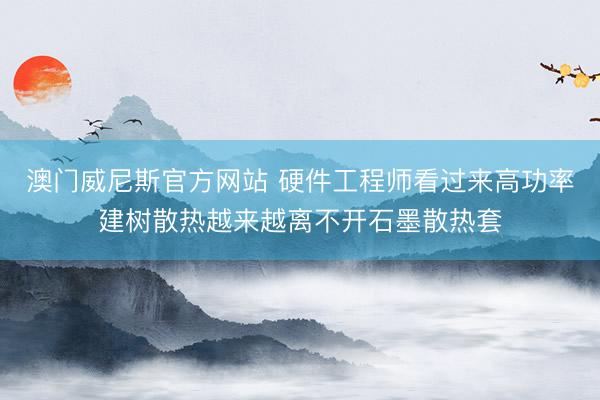 澳门威尼斯官方网站 硬件工程师看过来高功率建树散热越来越离不开石墨散热套