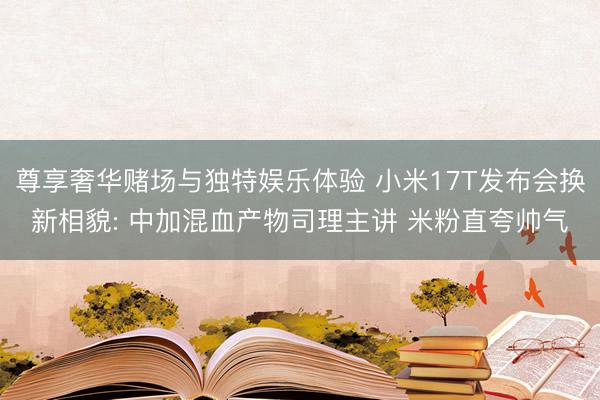 尊享奢华赌场与独特娱乐体验 小米17T发布会换新相貌: 中加混血产物司理主讲 米粉直夸帅气
