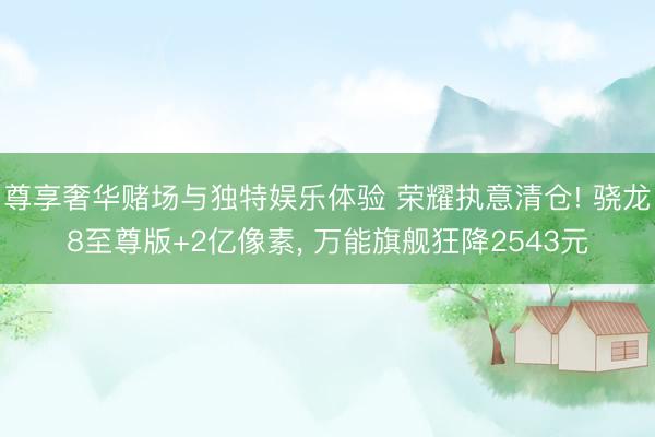 尊享奢华赌场与独特娱乐体验 荣耀执意清仓! 骁龙8至尊版+2亿像素, 万能旗舰狂降2543元