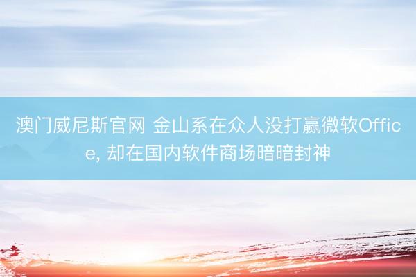 澳门威尼斯官网 金山系在众人没打赢微软Office， 却在国内软件商场暗暗封神
