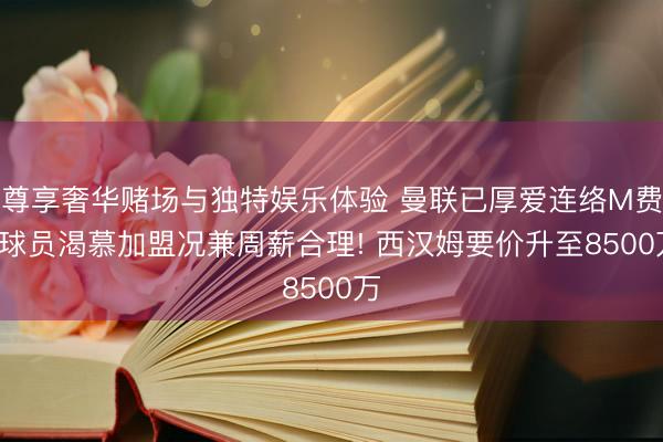 尊享奢华赌场与独特娱乐体验 曼联已厚爱连络M费， 球员渴慕加盟况兼周薪合理! 西汉姆要价升至8500万